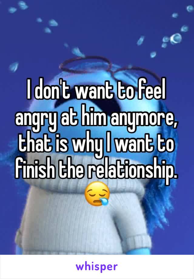 I don't want to feel angry at him anymore, that is why I want to finish the relationship. 😪