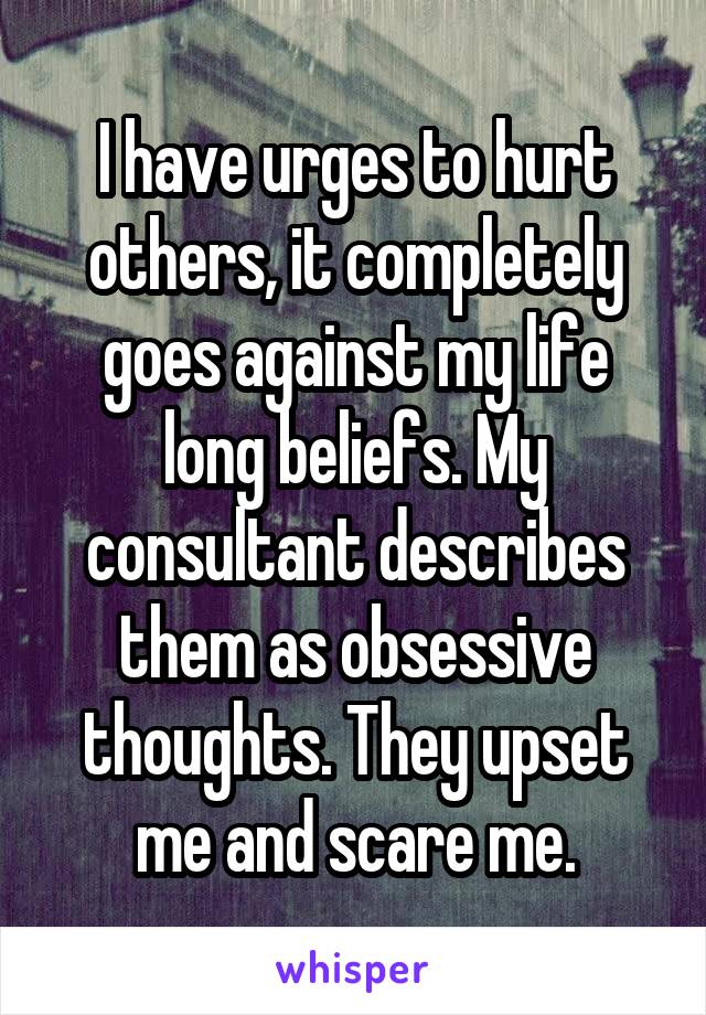 I have urges to hurt others, it completely goes against my life long beliefs. My consultant describes them as obsessive thoughts. They upset me and scare me.