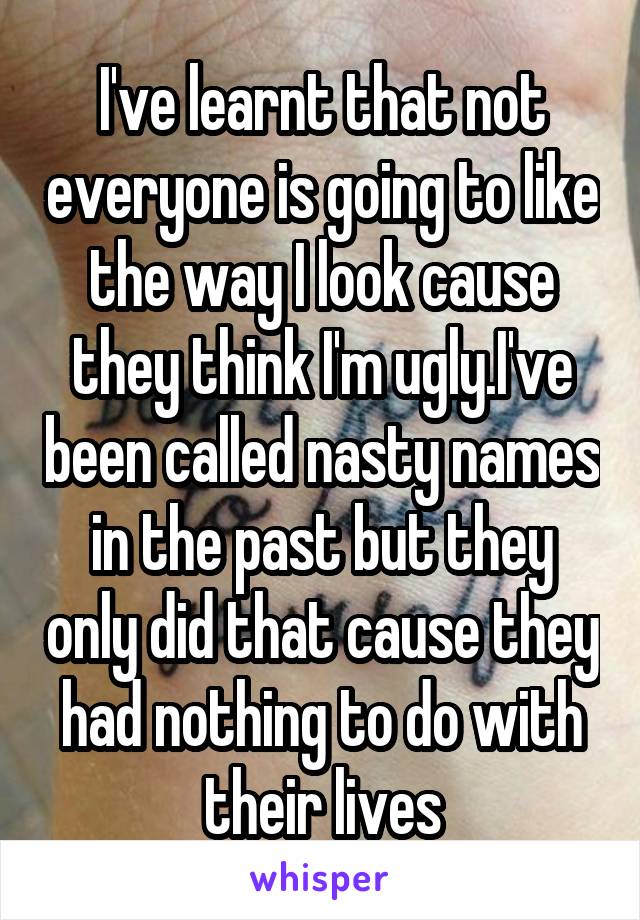 I've learnt that not everyone is going to like the way I look cause they think I'm ugly.I've been called nasty names in the past but they only did that cause they had nothing to do with their lives