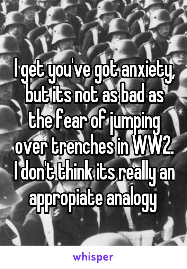 I get you've got anxiety, but its not as bad as the fear of jumping over trenches in WW2. I don't think its really an appropiate analogy 