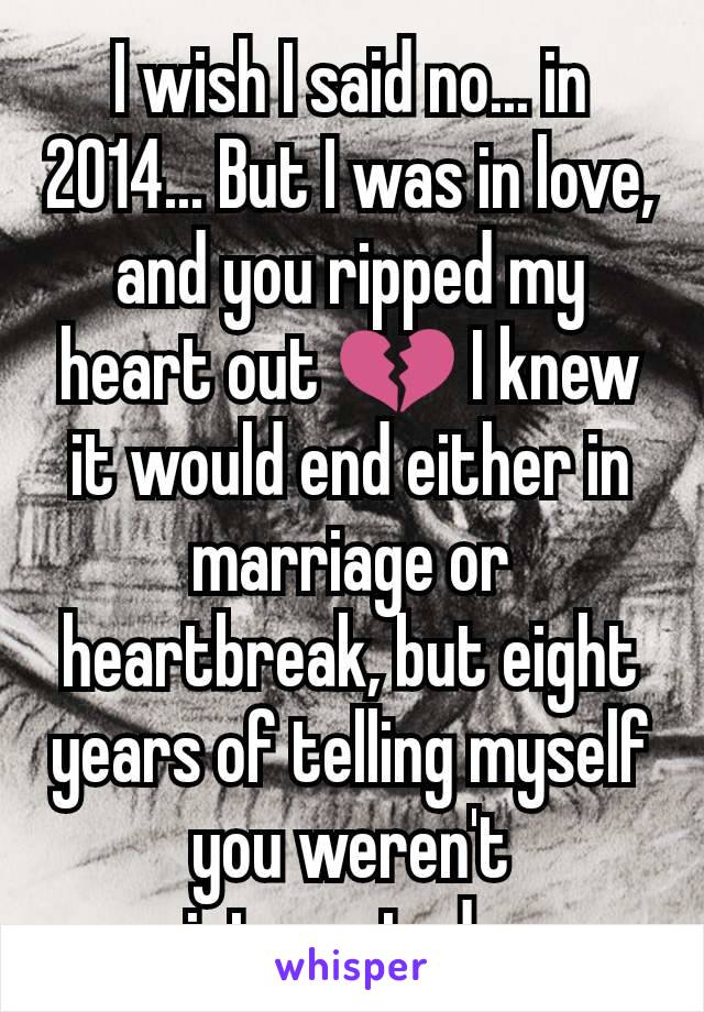 I wish I said no... in 2014... But I was in love, and you ripped my heart out 💔 I knew it would end either in marriage or heartbreak, but eight years of telling myself you weren't interested...