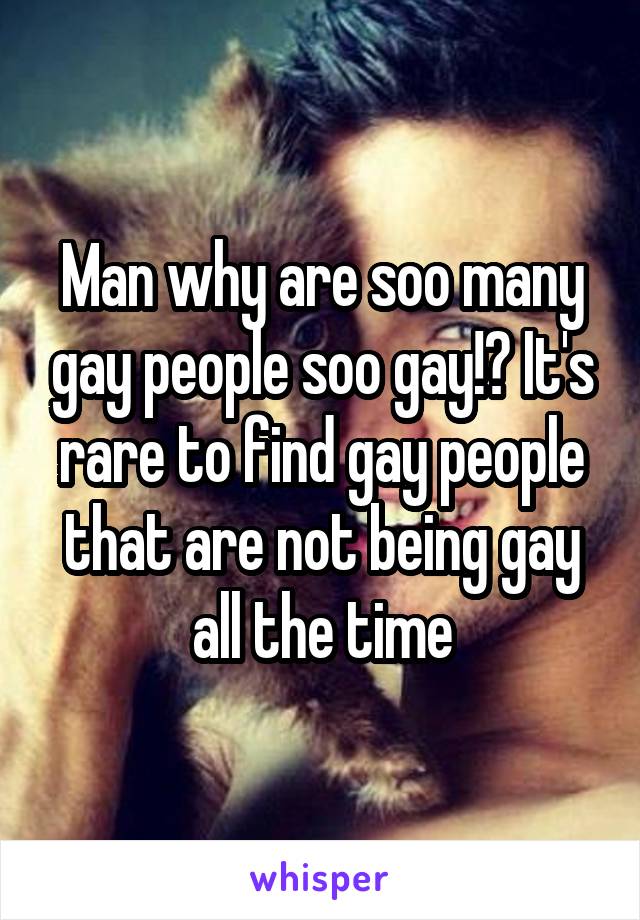 Man why are soo many gay people soo gay!? It's rare to find gay people that are not being gay all the time