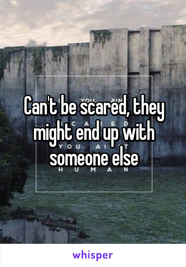 Can't be scared, they might end up with someone else