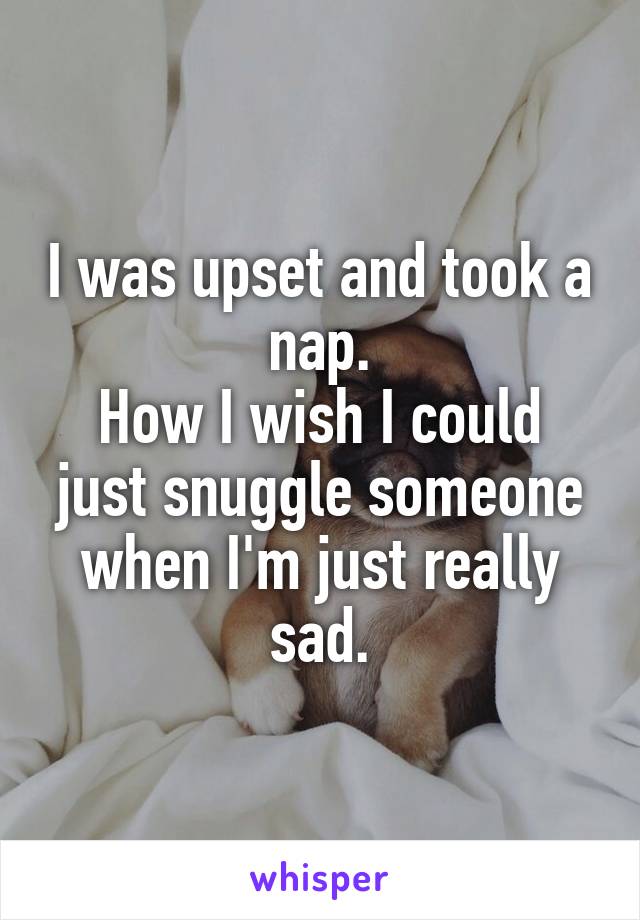 I was upset and took a nap.
How I wish I could just snuggle someone when I'm just really sad.