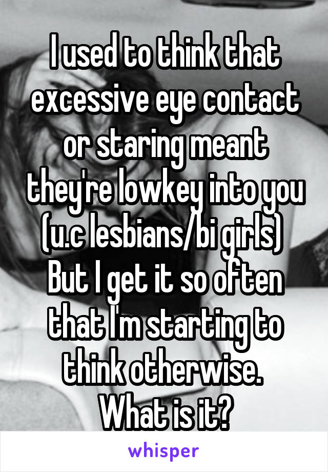 I used to think that excessive eye contact or staring meant they're lowkey into you (u.c lesbians/bi girls) 
But I get it so often that I'm starting to think otherwise. 
What is it?