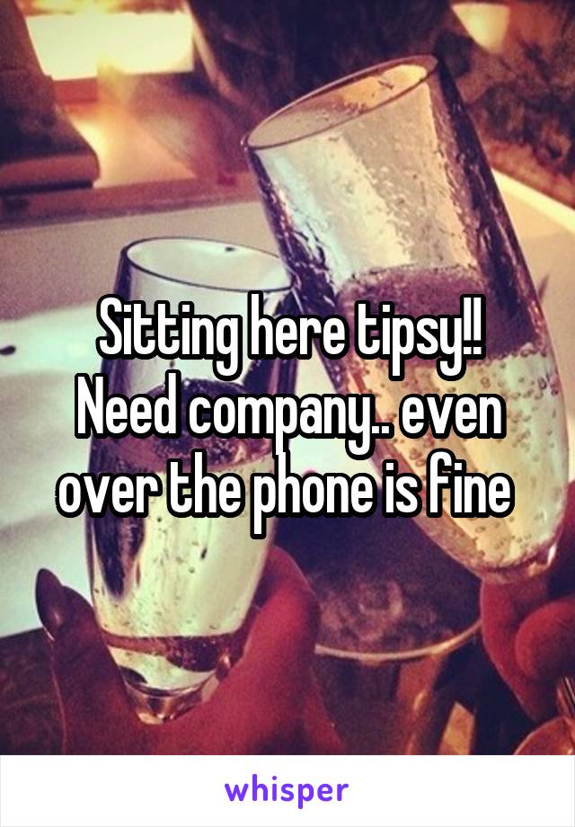 Sitting here tipsy!!
Need company.. even over the phone is fine 