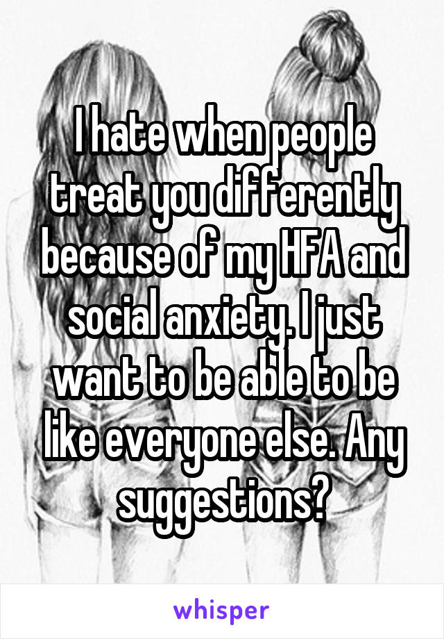 I hate when people treat you differently because of my HFA and social anxiety. I just want to be able to be like everyone else. Any suggestions?