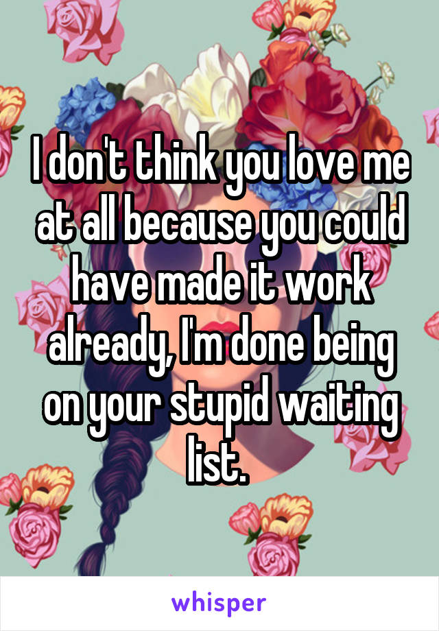 I don't think you love me at all because you could have made it work already, I'm done being on your stupid waiting list. 