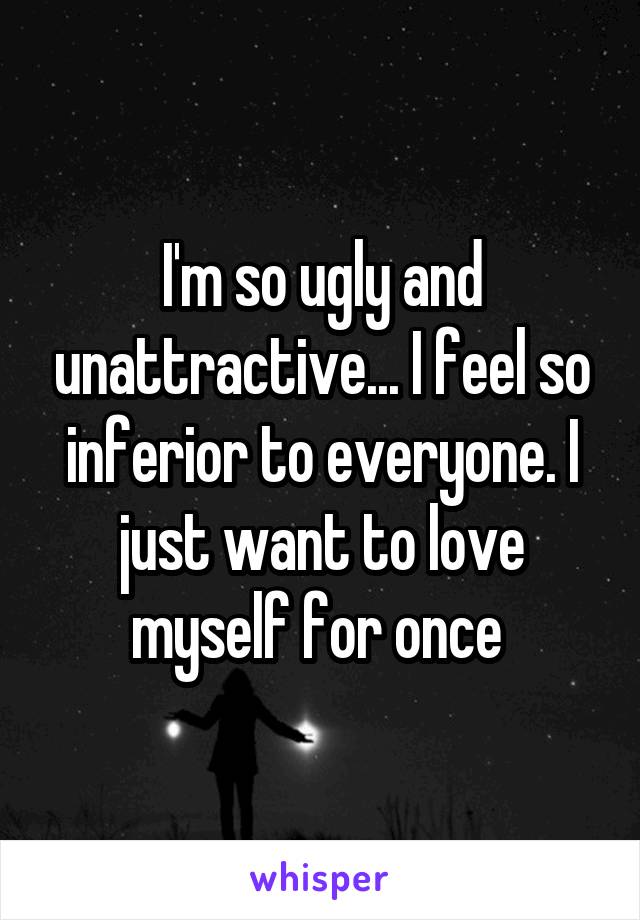 I'm so ugly and unattractive... I feel so inferior to everyone. I just want to love myself for once 