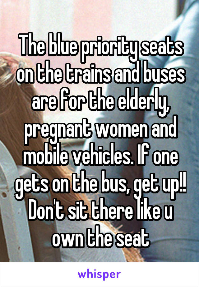 The blue priority seats on the trains and buses are for the elderly, pregnant women and mobile vehicles. If one gets on the bus, get up!! Don't sit there like u own the seat