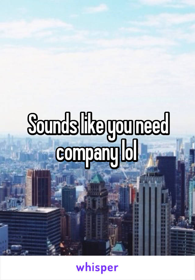 Sounds like you need company lol 