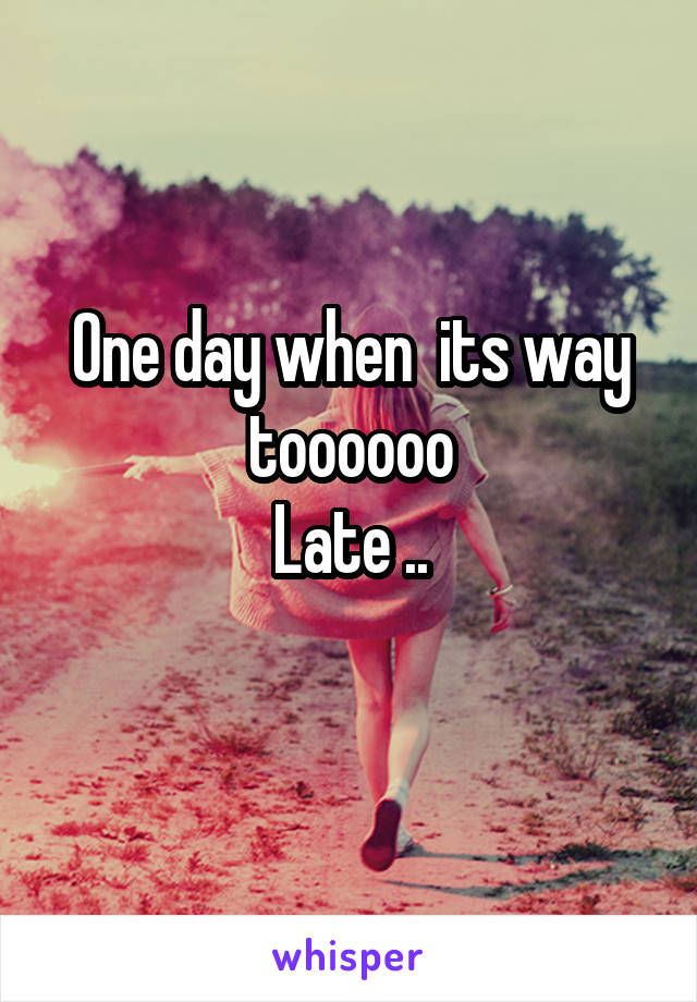 One day when  its way toooooo
Late ..
