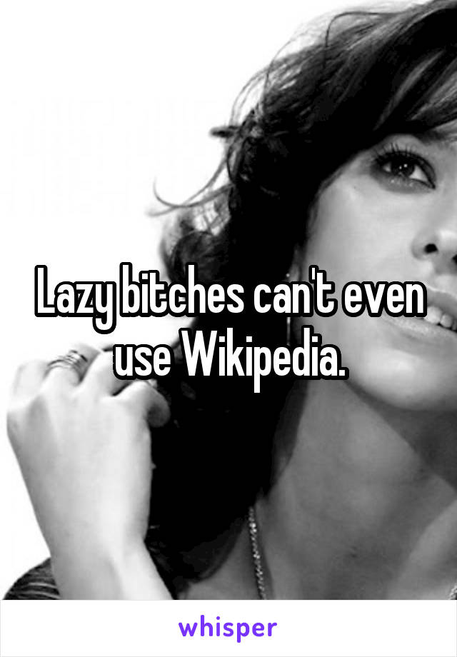 Lazy bitches can't even use Wikipedia.