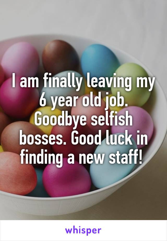 I am finally leaving my 6 year old job. Goodbye selfish bosses. Good luck in finding a new staff! 