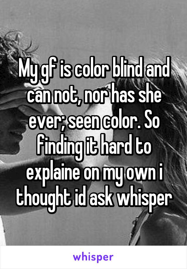 My gf is color blind and can not, nor has she ever; seen color. So finding it hard to explaine on my own i thought id ask whisper