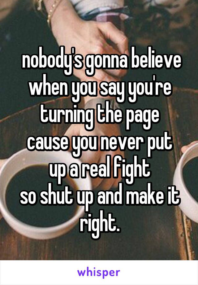  nobody's gonna believe when you say you're turning the page
cause you never put up a real fight
so shut up and make it right.