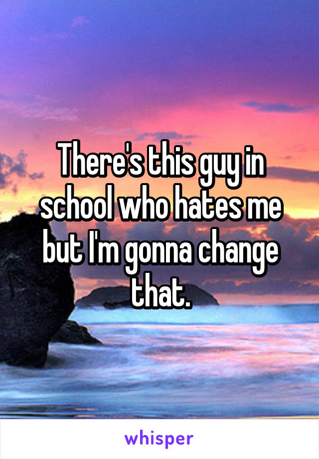 There's this guy in school who hates me but I'm gonna change that.