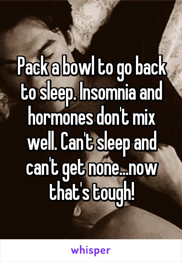 Pack a bowl to go back to sleep. Insomnia and hormones don't mix well. Can't sleep and can't get none...now that's tough!