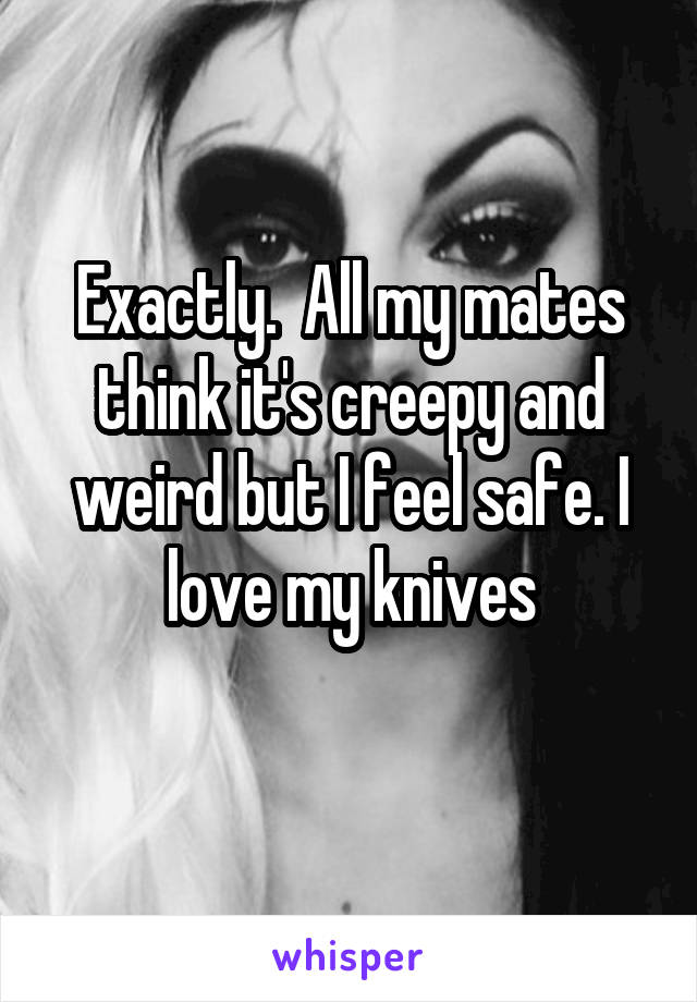 Exactly.  All my mates think it's creepy and weird but I feel safe. I love my knives
