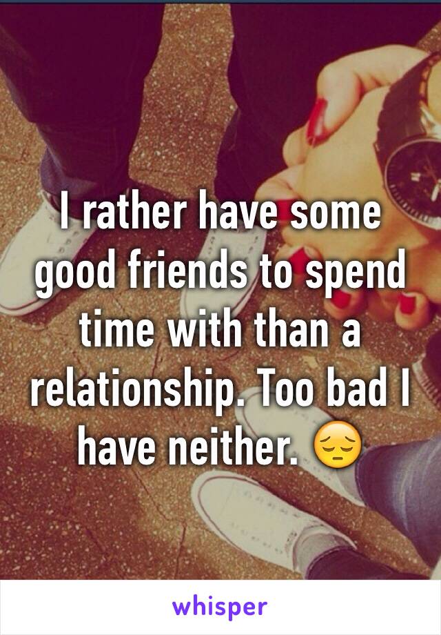 I rather have some good friends to spend time with than a relationship. Too bad I have neither. 😔