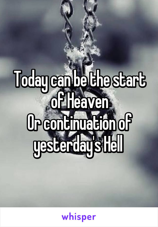 Today can be the start of Heaven
Or continuation of yesterday's Hell 