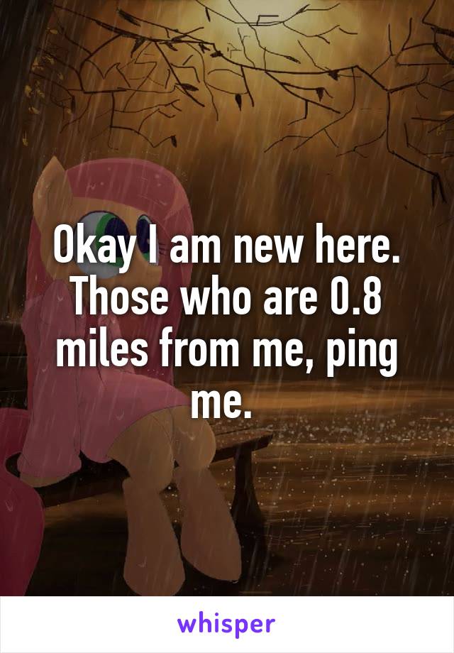 Okay I am new here. Those who are 0.8 miles from me, ping me. 