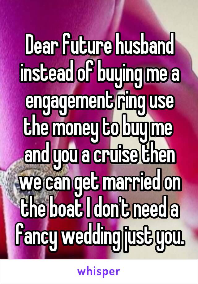 Dear future husband instead of buying me a engagement ring use the money to buy me  and you a cruise then we can get married on the boat I don't need a fancy wedding just you.