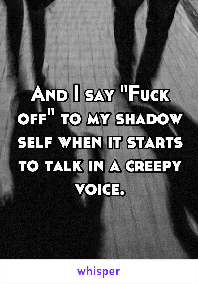 And I say "Fuck off" to my shadow self when it starts to talk in a creepy voice.