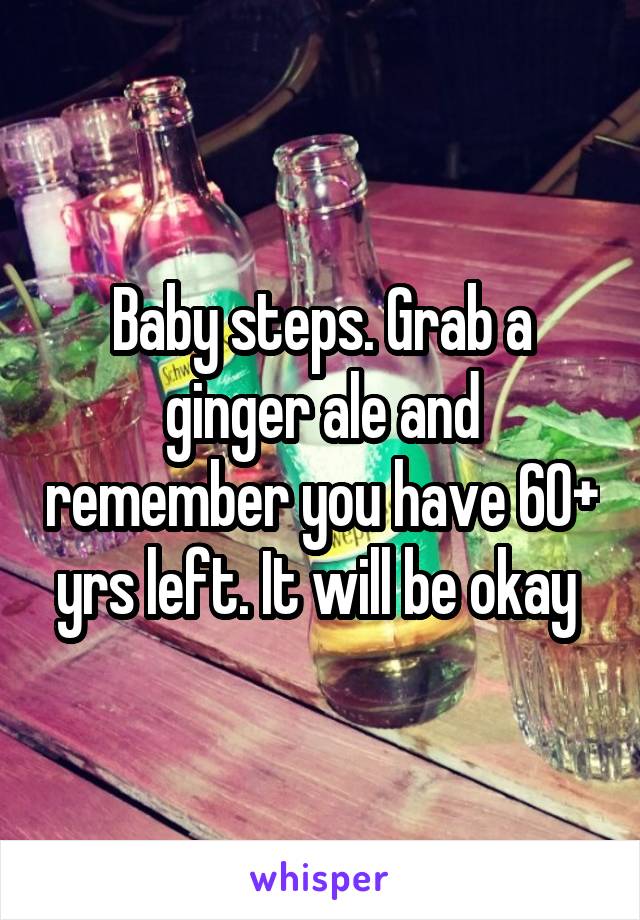 Baby steps. Grab a ginger ale and remember you have 60+ yrs left. It will be okay 