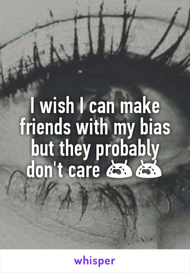 I wish I can make friends with my bias but they probably don't care 😭😭