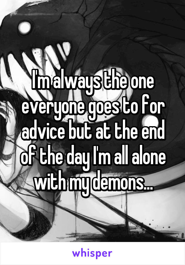 I'm always the one everyone goes to for advice but at the end of the day I'm all alone with my demons...