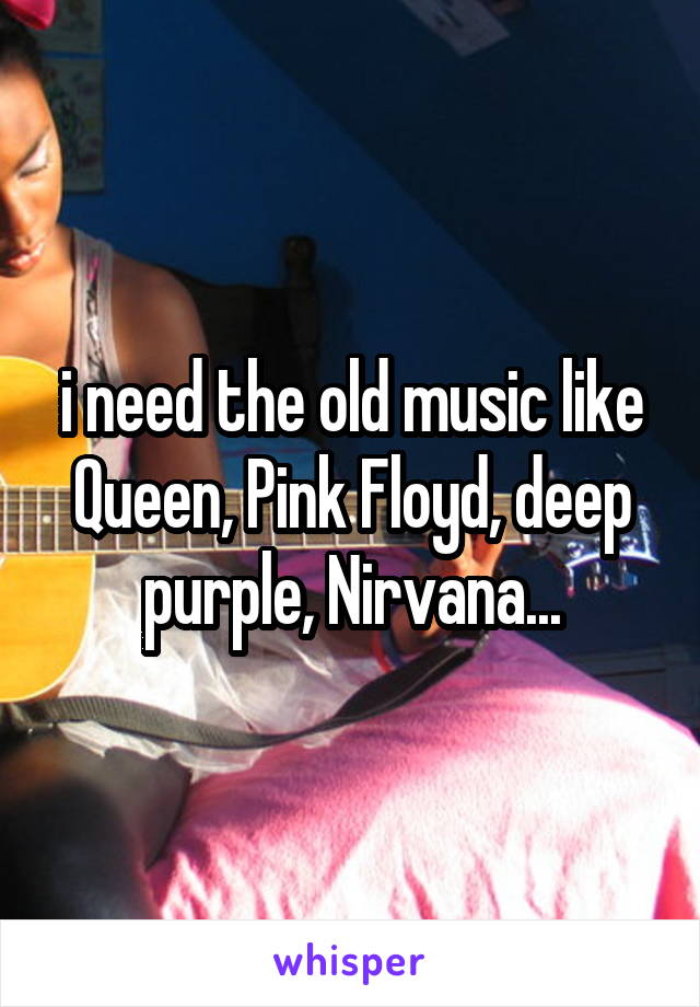 i need the old music like Queen, Pink Floyd, deep purple, Nirvana...