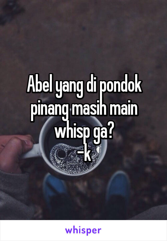 Abel yang di pondok pinang masih main whisp ga?
-k