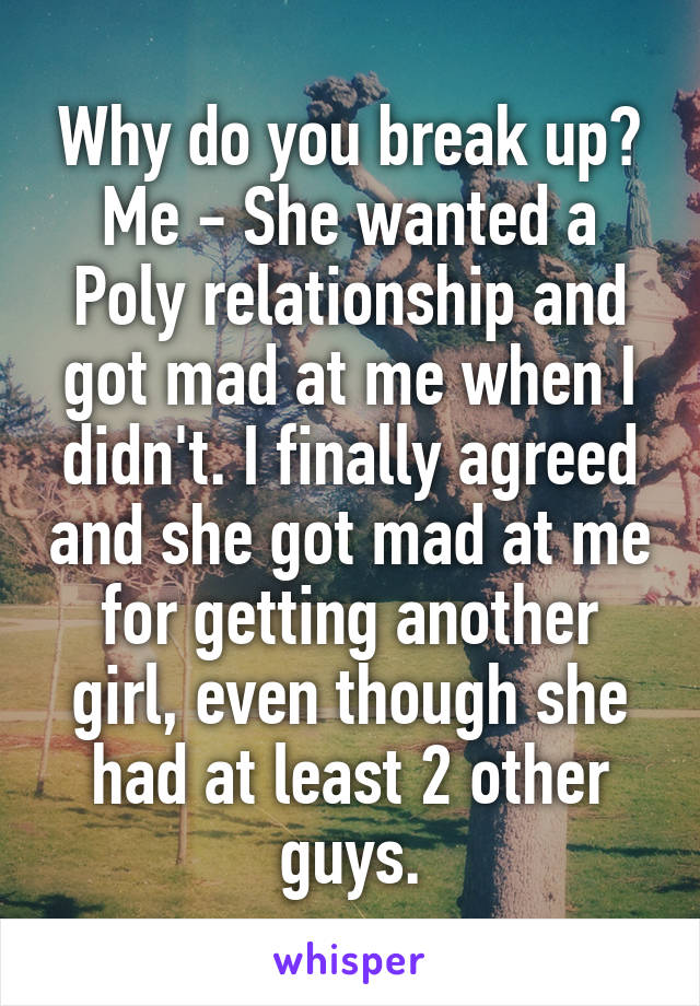 Why do you break up?
Me - She wanted a Poly relationship and got mad at me when I didn't. I finally agreed and she got mad at me for getting another girl, even though she had at least 2 other guys.