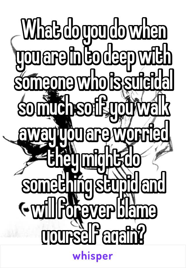 What do you do when you are in to deep with someone who is suicidal so much so if you walk away you are worried they might do something stupid and will forever blame yourself again?