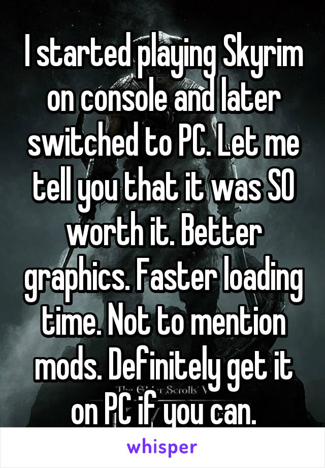 I started playing Skyrim on console and later switched to PC. Let me tell you that it was SO worth it. Better graphics. Faster loading time. Not to mention mods. Definitely get it on PC if you can.