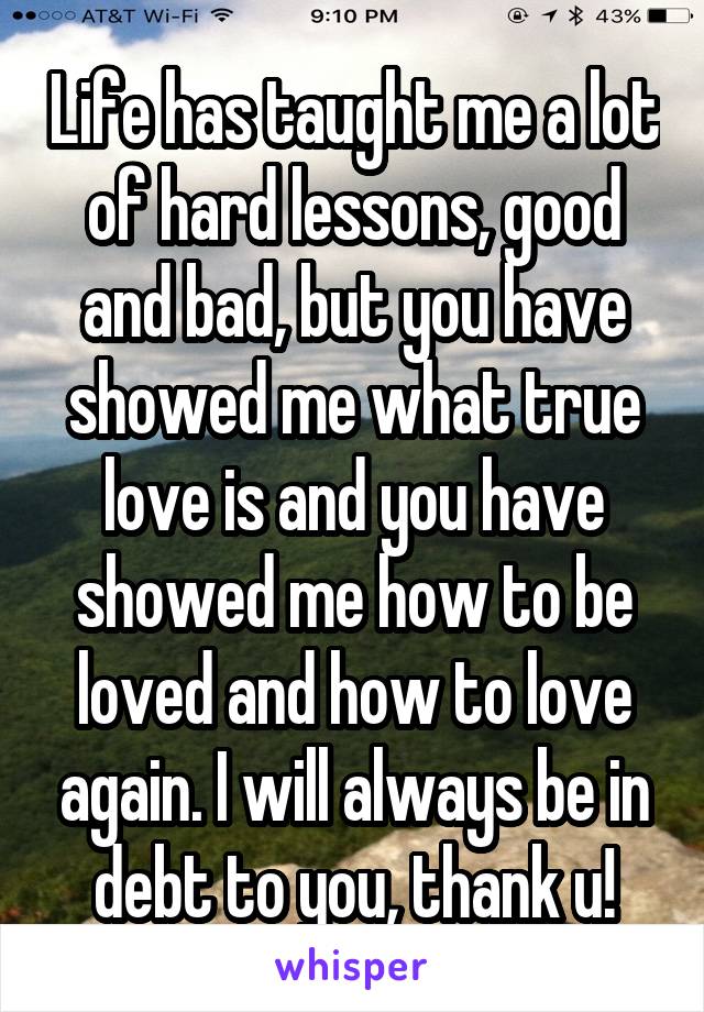 Life has taught me a lot of hard lessons, good and bad, but you have showed me what true love is and you have showed me how to be loved and how to love again. I will always be in debt to you, thank u!