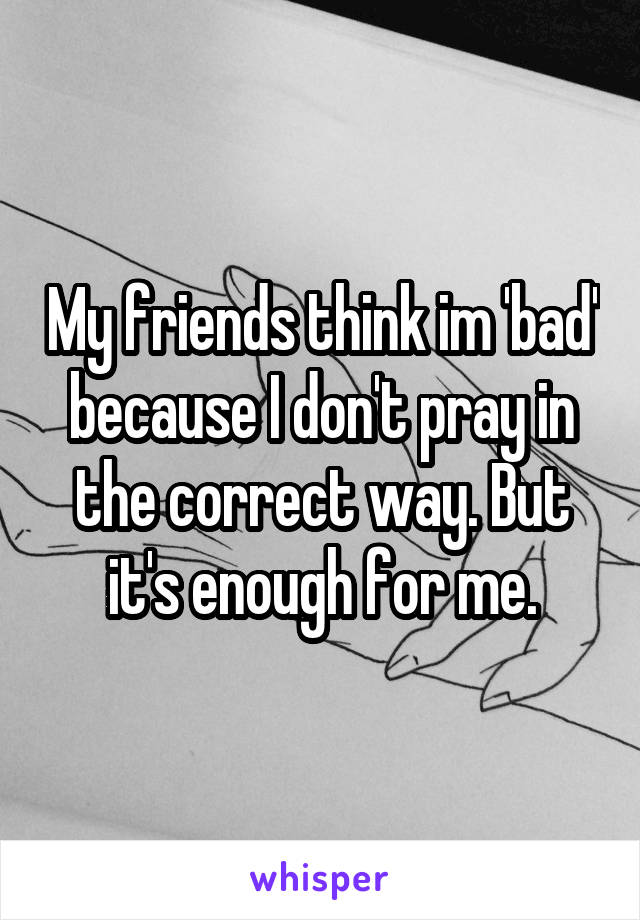 My friends think im 'bad' because I don't pray in the correct way. But it's enough for me.