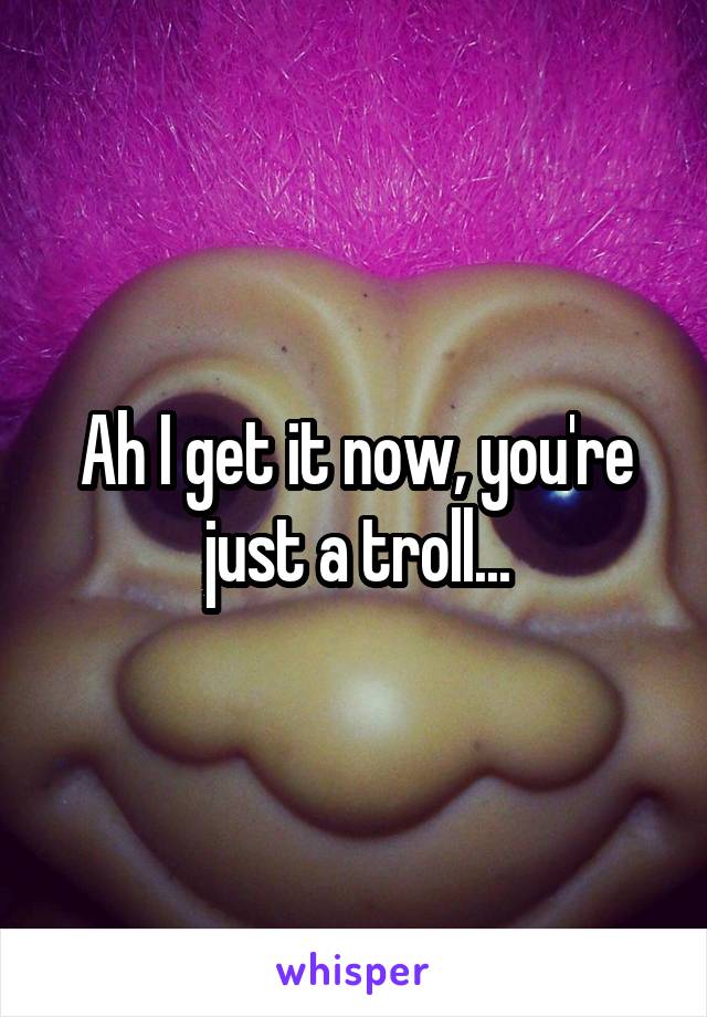 Ah I get it now, you're just a troll...