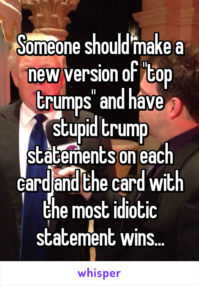 Someone should make a new version of "top trumps" and have stupid trump statements on each card and the card with the most idiotic statement wins...