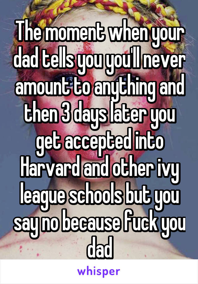 The moment when your dad tells you you'll never amount to anything and then 3 days later you get accepted into Harvard and other ivy league schools but you say no because fuck you dad