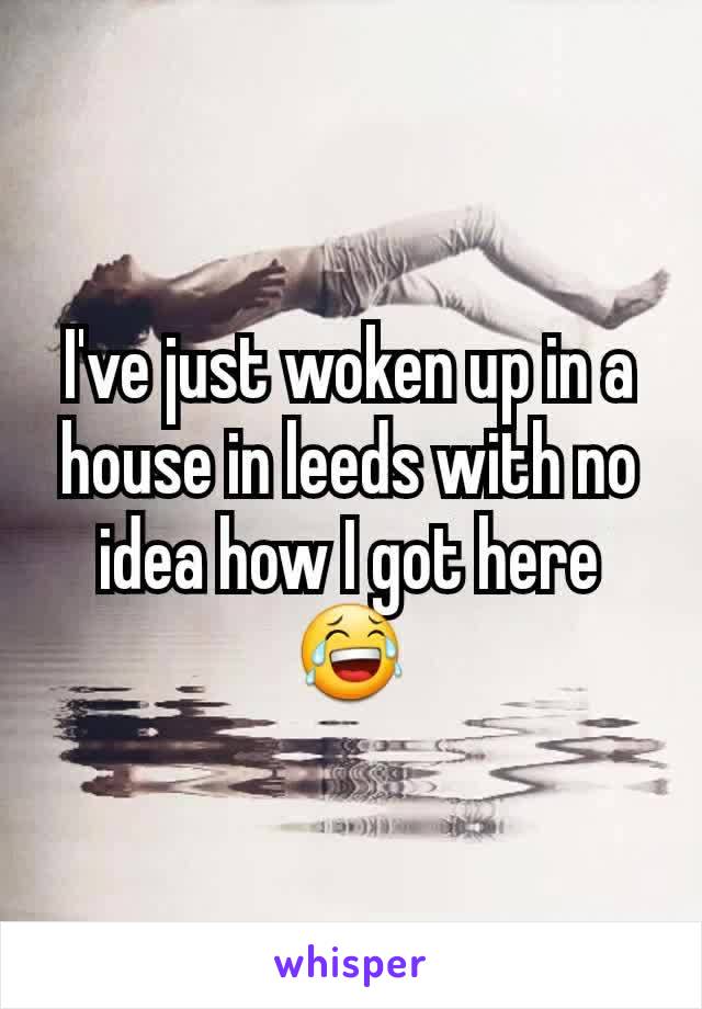 I've just woken up in a house in leeds with no idea how I got here 😂