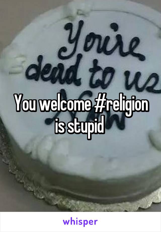 You welcome #religion is stupid 