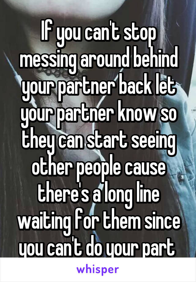 If you can't stop messing around behind your partner back let your partner know so they can start seeing other people cause there's a long line waiting for them since you can't do your part 