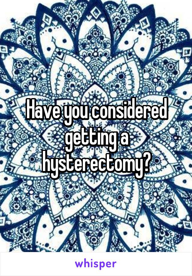 Have you considered getting a hysterectomy?