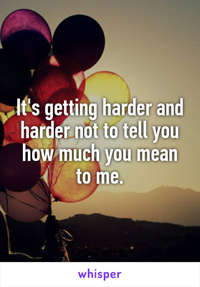 It's getting harder and harder not to tell you how much you mean to me.