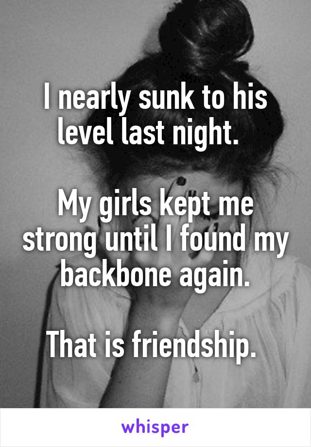 I nearly sunk to his level last night.  

My girls kept me strong until I found my backbone again.

That is friendship. 