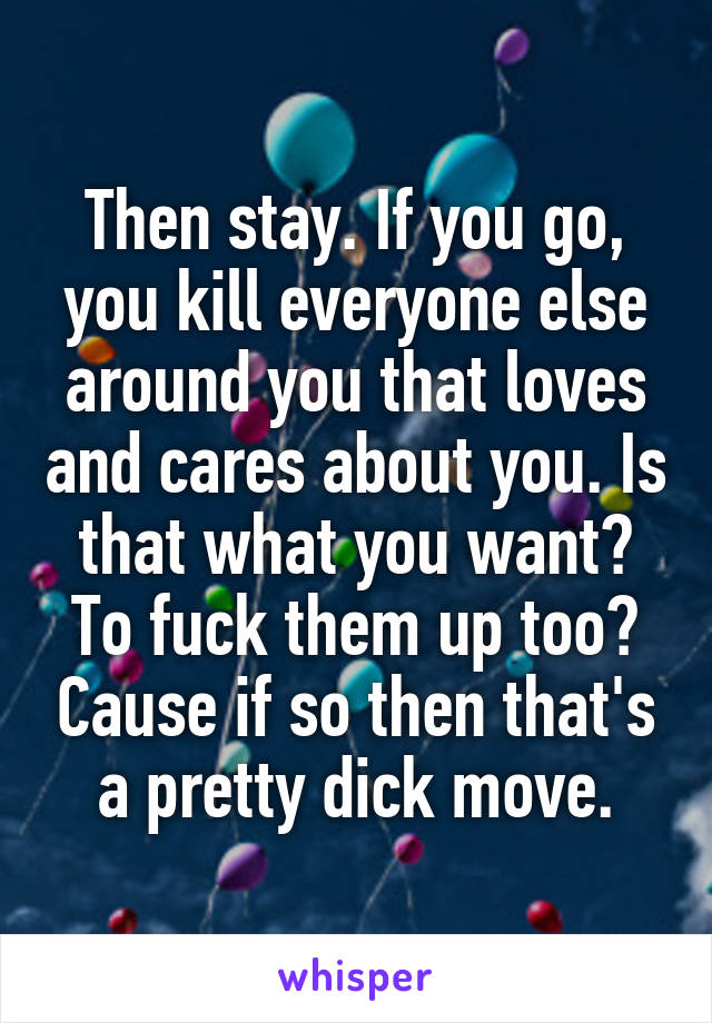 Then stay. If you go, you kill everyone else around you that loves and cares about you. Is that what you want? To fuck them up too? Cause if so then that's a pretty dick move.