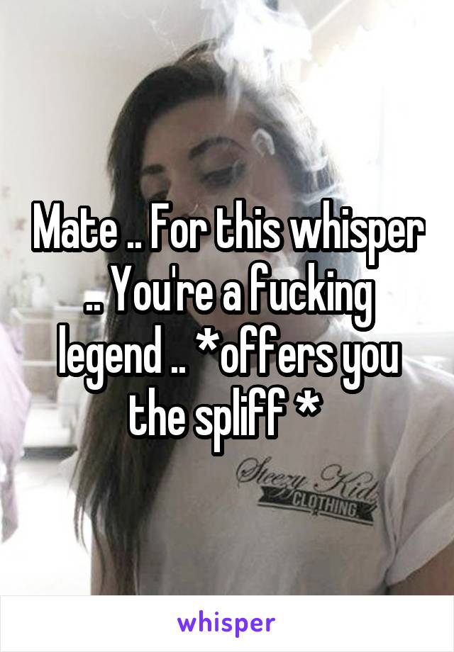 Mate .. For this whisper .. You're a fucking legend .. *offers you the spliff * 