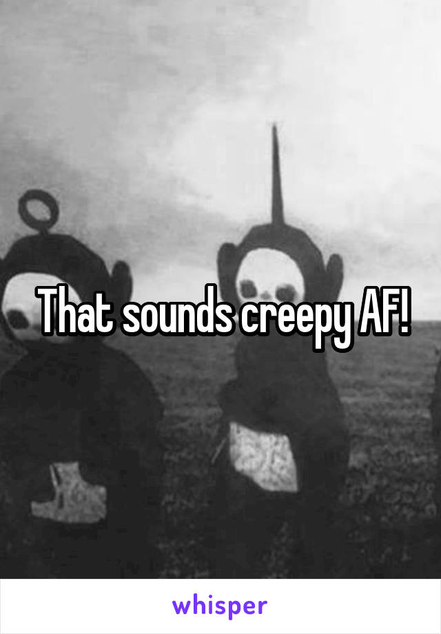 That sounds creepy AF!